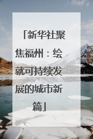 新华社聚焦福州：绘就可持续发展的城市新篇