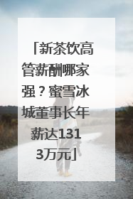 新茶饮高管薪酬哪家强？蜜雪冰城董事长年薪达1313万元