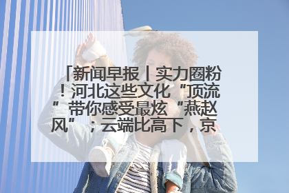 新闻早报丨实力圈粉！河北这些文化“顶流”带你感受最炫“燕赵风”；云端比高下，京津冀风筝高手“花式炫技”>>