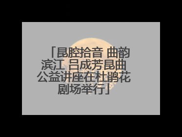 昆腔拾音 曲韵滨江 吕成芳昆曲公益讲座在杜鹃花剧场举行