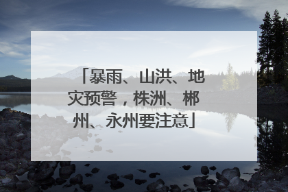 暴雨、山洪、地灾预警，株洲、郴州、永州要注意