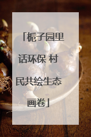 栀子园里话环保 村民共绘生态画卷