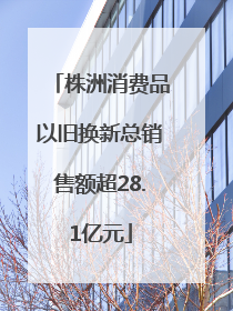 株洲消费品以旧换新总销售额超28.1亿元