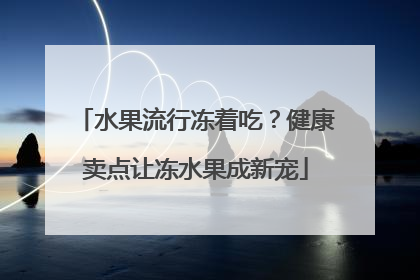 水果流行冻着吃？健康卖点让冻水果成新宠