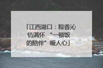 江西湖口：粽香沁 情满怀 “一顿饭的陪伴”暖人心