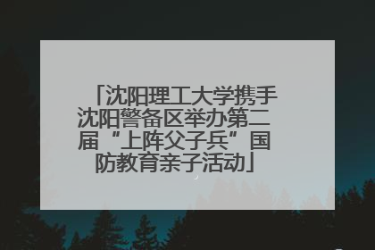 沈阳理工大学携手沈阳警备区举办第二届“上阵父子兵”国防教育亲子活动