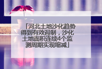 河北土地沙化趋势得到有效遏制，沙化土地面积连续4个监测周期实现缩减