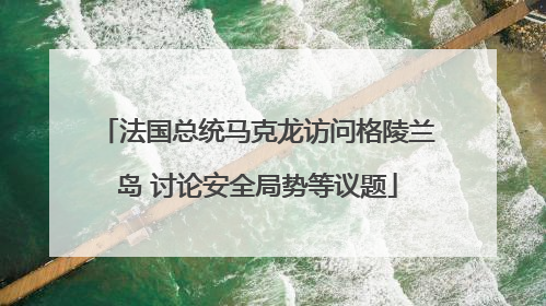 法国总统马克龙访问格陵兰岛 讨论安全局势等议题