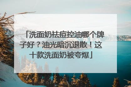 洗面奶祛痘控油哪个牌子好？油光暗沉退散！这十款洗面奶被夸爆