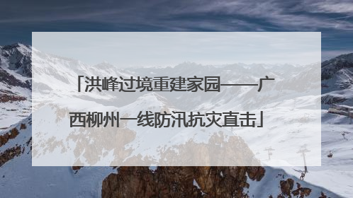 洪峰过境重建家园——广西柳州一线防汛抗灾直击