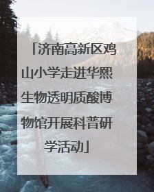 济南高新区鸡山小学走进华熙生物透明质酸博物馆开展科普研学活动