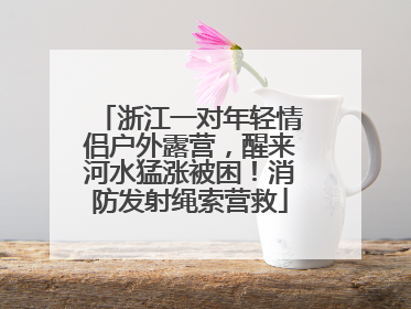 浙江一对年轻情侣户外露营，醒来河水猛涨被困！消防发射绳索营救