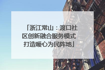浙江常山：渡口社区创新融合服务模式打造暖心为民阵地