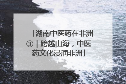 湖南中医药在非洲③｜跨越山海，中医药文化浸润非洲