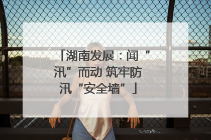 湖南发展：闻“汛”而动 筑牢防汛“安全墙”