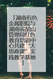 湖南有色金属职院与湖南省韶山管理局红色教育培训中心共建“大思政课”实践教学基地