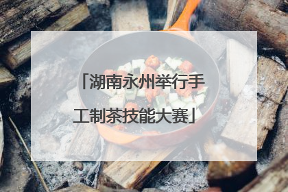 湖南永州举行手工制茶技能大赛