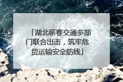 湖北蕲春交通多部门联合出击，筑牢危货运输安全防线