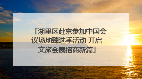 湖里区赴京参加中国会议场地臻选季活动 开启文旅会展招商新篇