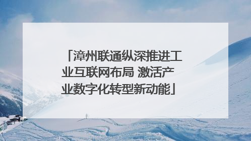 漳州联通纵深推进工业互联网布局 激活产业数字化转型新动能