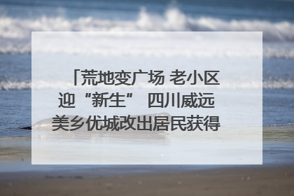 荒地变广场 老小区迎“新生” 四川威远美乡优城改出居民获得感｜万千气象看四川