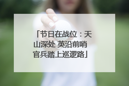 节日在战位：天山深处 英沿前哨官兵踏上巡逻路