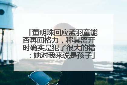 董明珠回应孟羽童能否再回格力，称其离开时确实是犯了很大的错：她对我来说是孩子