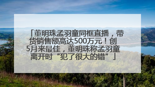 董明珠孟羽童同框直播，带货销售额高达500万元！创5月来最佳，董明珠称孟羽童离开时“犯了很大的错”