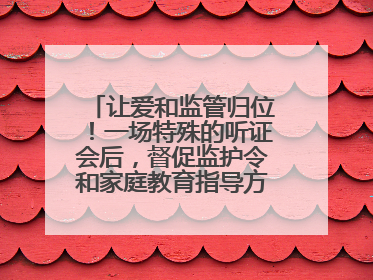 让爱和监管归位！一场特殊的听证会后，督促监护令和家庭教育指导方案同时送达
