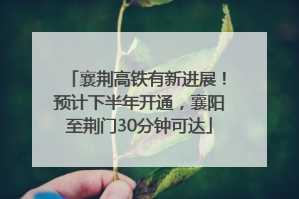 襄荆高铁有新进展！预计下半年开通，襄阳至荆门30分钟可达