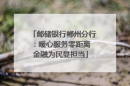 邮储银行郴州分行：暖心服务零距离 金融为民显担当