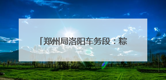 郑州局洛阳车务段：粽情相伴温馨旅客出行路