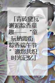 青砖黛瓦邂逅粽香童趣——“童玩栖霞街 粽香端午节”邀您共织时光记忆