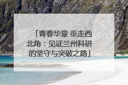 青春华章·重走西北角：见证兰州科研的坚守与突破之路