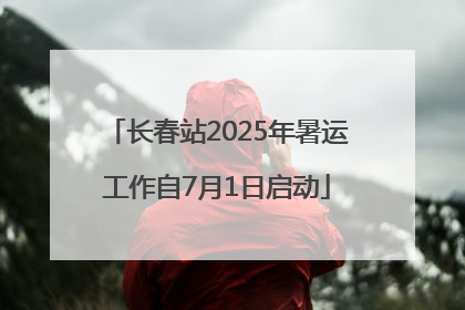 长春站2025年暑运工作自7月1日启动