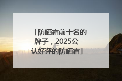 防晒霜前十名的牌子，2025公认好评的防晒霜