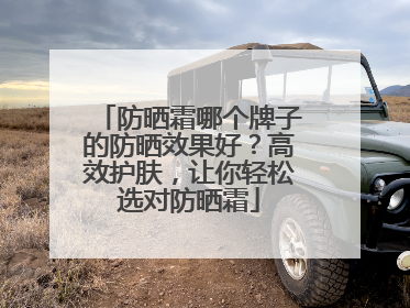 防晒霜哪个牌子的防晒效果好？高效护肤，让你轻松选对防晒霜