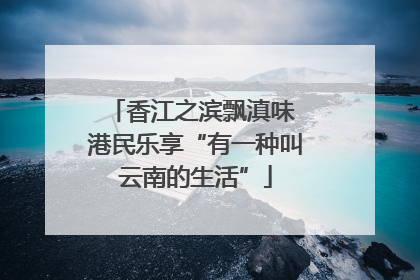 香江之滨飘滇味 港民乐享“有一种叫云南的生活”