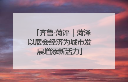 齐鲁·菏评｜菏泽以展会经济为城市发展增添新活力