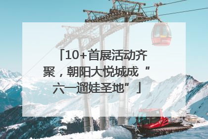 10+首展活动齐聚，朝阳大悦城成“六一遛娃圣地”