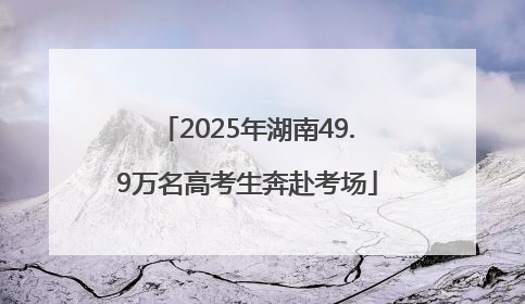 2025年湖南49.9万名高考生奔赴考场