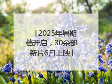 2025年暑期档开启，30余部新片6月上映