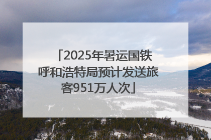 2025年暑运国铁呼和浩特局预计发送旅客951万人次