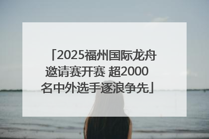 2025福州国际龙舟邀请赛开赛 超2000名中外选手逐浪争先
