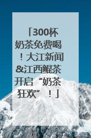 300杯奶茶免费喝！大江新闻&江西鲲茶开启“奶茶狂欢”！