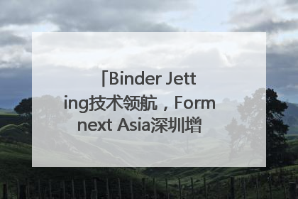 Binder Jetting技术领航，Formnext Asia深圳增材展解锁产业新动能